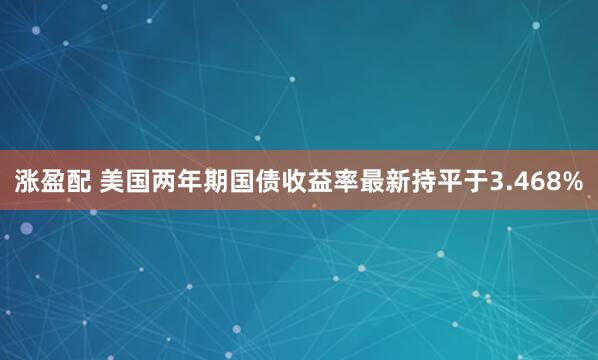 涨盈配 美国两年期国债收益率最新持平于3.468%