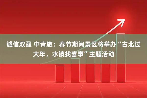 诚信双盈 中青旅：春节期间景区将举办“古北过大年，水镇找喜事”主题活动