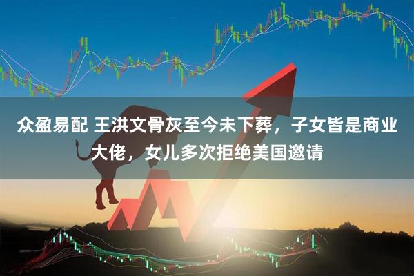 众盈易配 王洪文骨灰至今未下葬，子女皆是商业大佬，女儿多次拒绝美国邀请