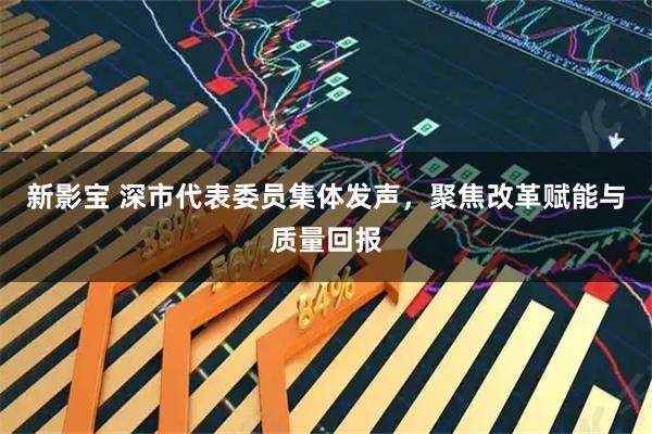 新影宝 深市代表委员集体发声，聚焦改革赋能与质量回报