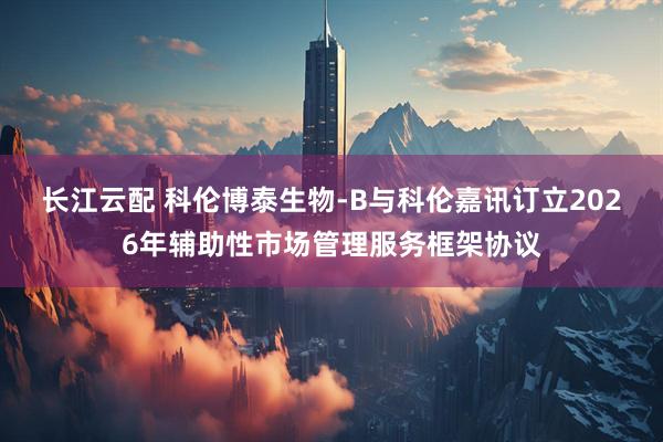 长江云配 科伦博泰生物-B与科伦嘉讯订立2026年辅助性市场管理服务框架协议