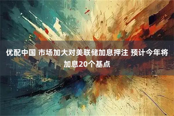 优配中国 市场加大对美联储加息押注 预计今年将加息20个基点