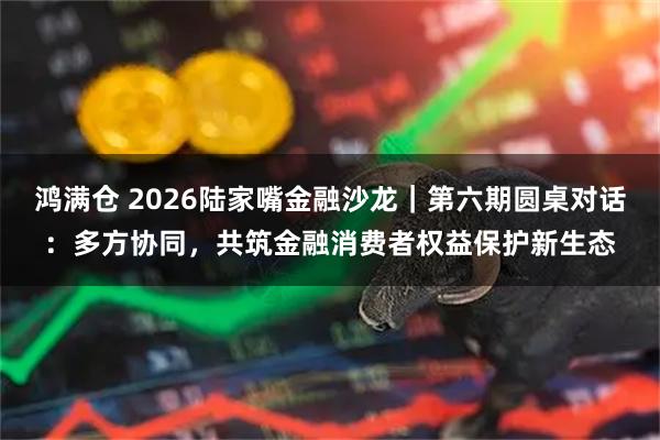 鸿满仓 2026陆家嘴金融沙龙|第六期圆桌对话:多方协同,共筑金融消费者权益保护新生态