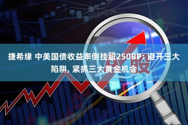 捷希缘 中美国债收益率倒挂超250BP: 避开三大陷阱, 紧抓三大黄金机会