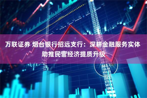 万联证券 烟台银行招远支行:深耕金融服务实体 助推民营经济提质升级