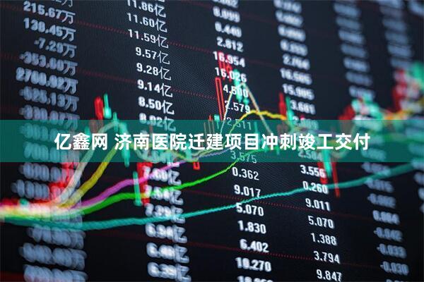 亿鑫网 济南医院迁建项目冲刺竣工交付