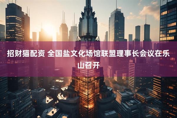 招财猫配资 全国盐文化场馆联盟理事长会议在乐山召开