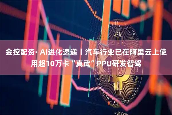 金控配资· AI进化速递丨汽车行业已在阿里云上使用超10万卡“真武”PPU研发智驾