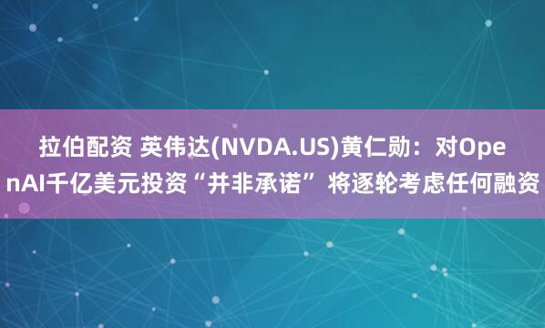 拉伯配资 英伟达(NVDA.US)黄仁勋：对OpenAI千亿美元投资“并非承诺” 将逐轮考虑任何融资