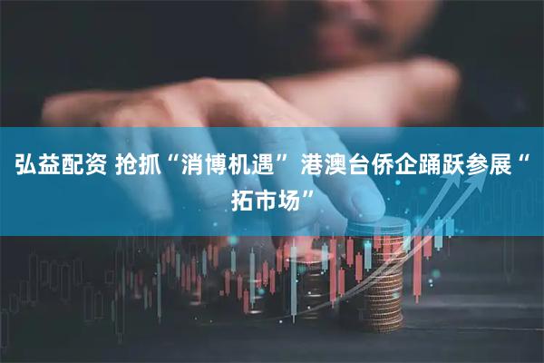 弘益配资 抢抓“消博机遇” 港澳台侨企踊跃参展“拓市场”
