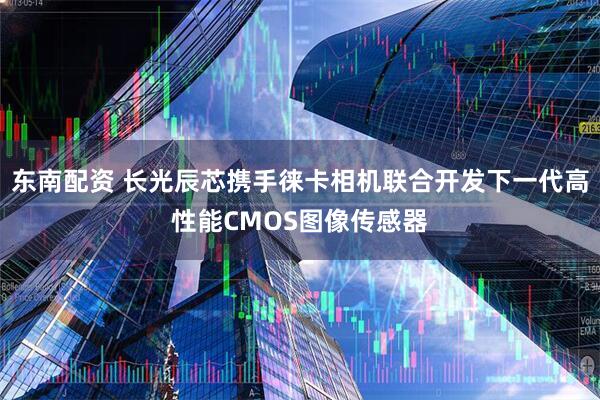 东南配资 长光辰芯携手徕卡相机联合开发下一代高性能CMOS图像传感器