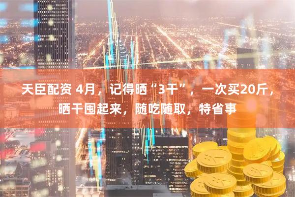 天臣配资 4月，记得晒“3干”，一次买20斤，晒干囤起来，随吃随取，特省事