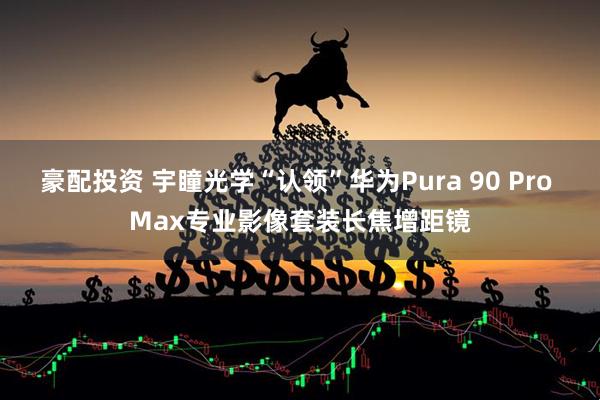 豪配投资 宇瞳光学“认领”华为Pura 90 Pro Max专业影像套装长焦增距镜