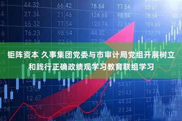 钜阵资本 久事集团党委与市审计局党组开展树立和践行正确政绩观学习教育联组学习