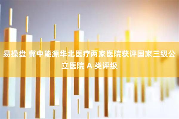 易操盘 冀中能源华北医疗两家医院获评国家三级公立医院 A 类评级