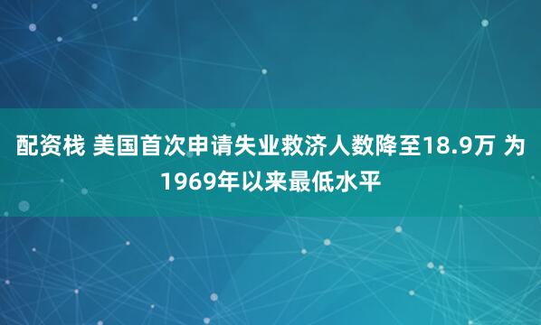 配资栈 美国首次申请失业救济人数降至18.9万 为1969年以来最低水平