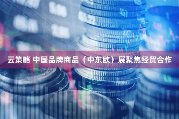 云策略 中国品牌商品（中东欧）展聚焦经贸合作