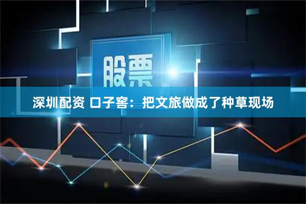 深圳配资 口子窖：把文旅做成了种草现场