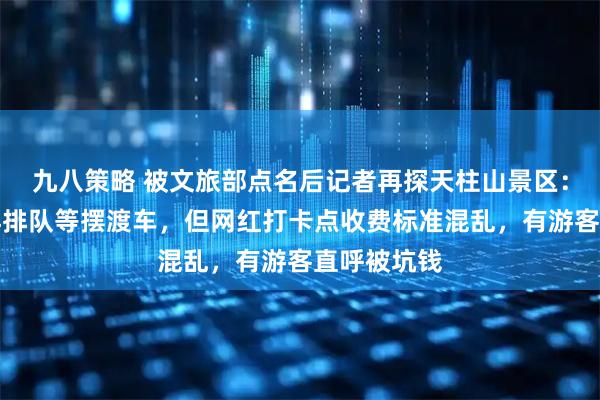 九八策略 被文旅部点名后记者再探天柱山景区：游客无需再排队等摆渡车，但网红打卡点收费标准混乱，有游客直呼被坑钱