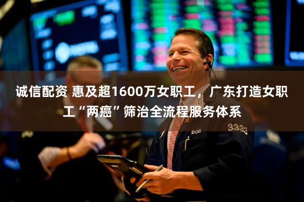 诚信配资 惠及超1600万女职工，广东打造女职工“两癌”筛治全流程服务体系