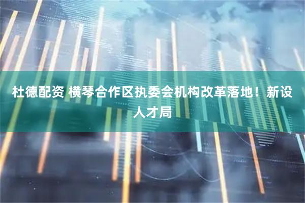 杜德配资 横琴合作区执委会机构改革落地!新设人才局