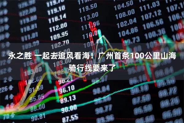 永之胜 一起去追风看海！广州首条100公里山海骑行线要来了