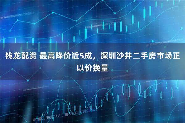钱龙配资 最高降价近5成，深圳沙井二手房市场正以价换量