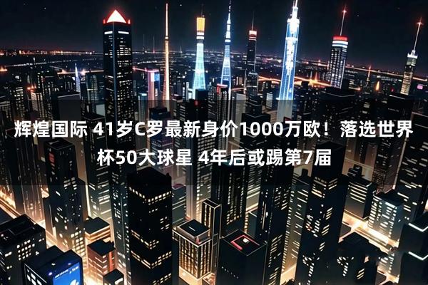 辉煌国际 41岁C罗最新身价1000万欧！落选世界杯50大球星 4年后或踢第7届