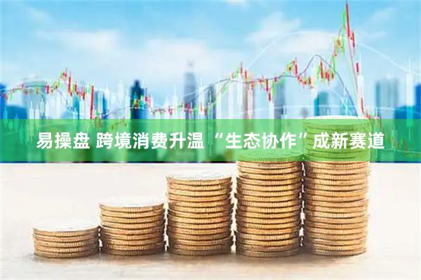 易操盘 跨境消费升温 “生态协作”成新赛道