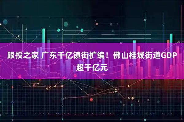 跟投之家 广东千亿镇街扩编！佛山桂城街道GDP超千亿元