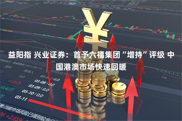 益阳指 兴业证券：首予六福集团“增持”评级 中国港澳市场快速回暖