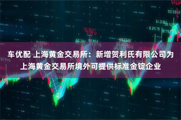 车优配 上海黄金交易所：新增贺利氏有限公司为上海黄金交易所境外可提供标准金锭企业