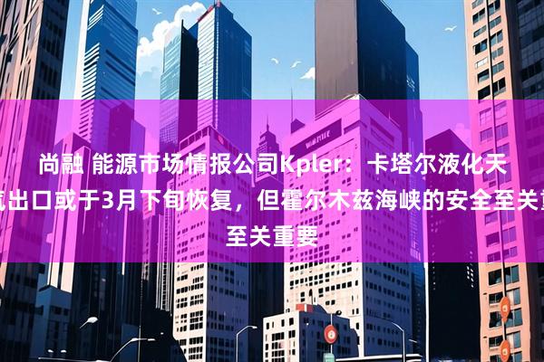 尚融 能源市场情报公司Kpler：卡塔尔液化天然气出口或于3月下旬恢复，但霍尔木兹海峡的安全至关重要