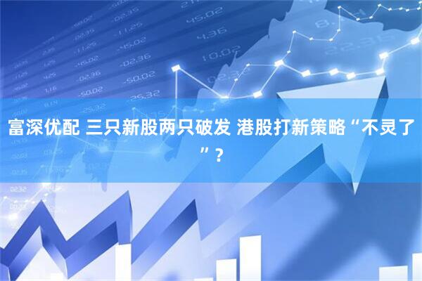 富深优配 三只新股两只破发 港股打新策略“不灵了”？