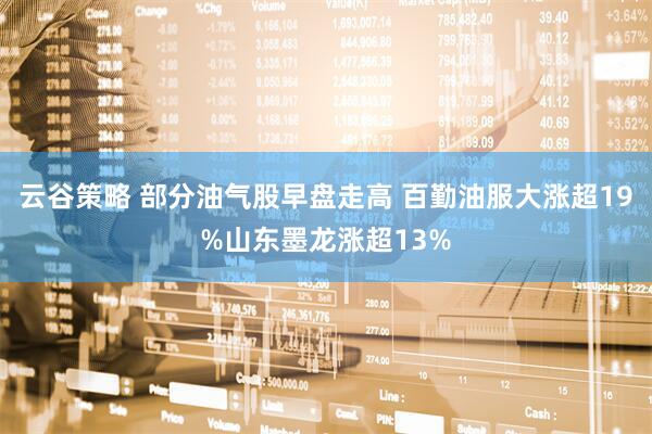 云谷策略 部分油气股早盘走高 百勤油服大涨超19%山东墨龙涨超13%
