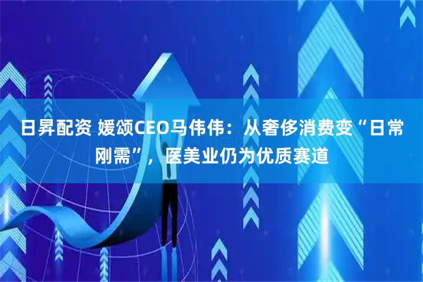 日昇配资 媛颂CEO马伟伟：从奢侈消费变“日常刚需”，医美业仍为优质赛道