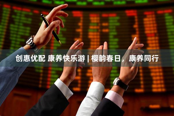 创惠优配 康养快乐游 | 樱韵春日,康养同行