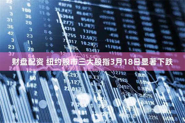 财盘配资 纽约股市三大股指3月18日显著下跌