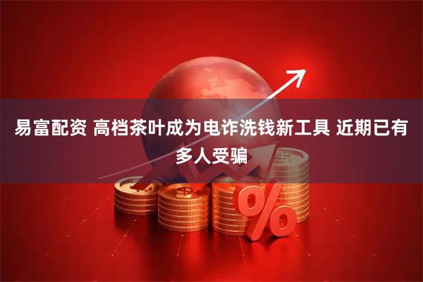 易富配资 高档茶叶成为电诈洗钱新工具 近期已有多人受骗