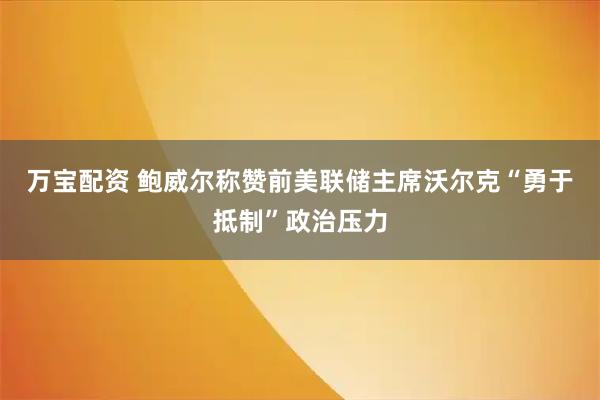 万宝配资 鲍威尔称赞前美联储主席沃尔克“勇于抵制”政治压力