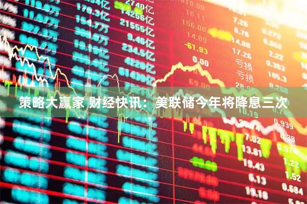 策略大赢家 财经快讯：美联储今年将降息三次