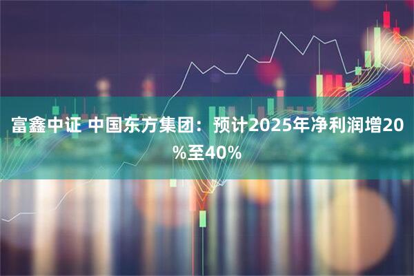 富鑫中证 中国东方集团：预计2025年净利润增20%至40%