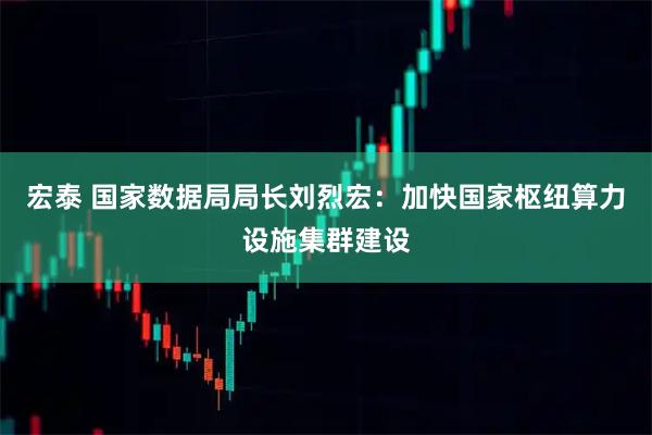 宏泰 国家数据局局长刘烈宏：加快国家枢纽算力设施集群建设