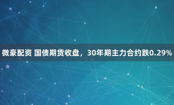 微豪配资 国债期货收盘，30年期主力合约跌0.29%