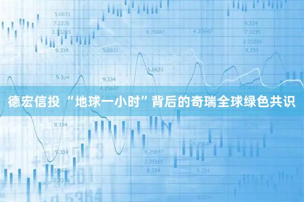 德宏信投 “地球一小时”背后的奇瑞全球绿色共识
