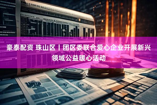 豪泰配资 珠山区丨团区委联合爱心企业开展新兴领域公益暖心活动
