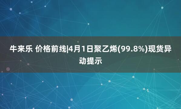 牛来乐 价格前线|4月1日聚乙烯(99.8%)现货异动提示