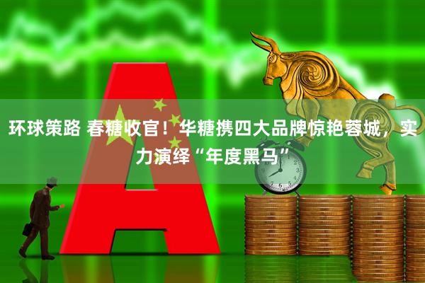 环球策路 春糖收官！华糖携四大品牌惊艳蓉城，实力演绎“年度黑马”