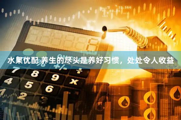 水果优配 养生的尽头是养好习惯，处处令人收益
