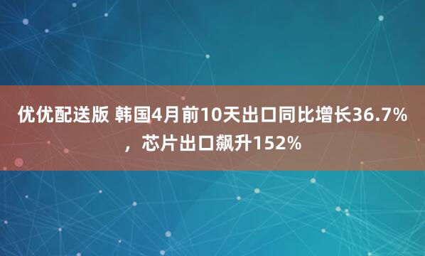 优优配送版 韩国4月前10天出口同比增长36.7%，芯片出口飙升152%